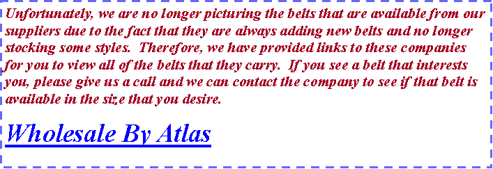 Text Box: Unfortunately, we are no longer picturing the belts that are available from our suppliers due to the fact that they are always adding new belts and no longer stocking some styles.  Therefore, we have provided links to these companies for you to view all of the belts that they carry.  If you see a belt that interests you, please give us a call and we can contact the company to see if that belt is available in the size that you desire.  Wholesale By Atlas